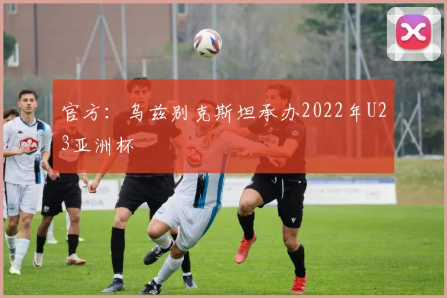 官方：乌兹别克斯坦承办2022年U23亚洲杯