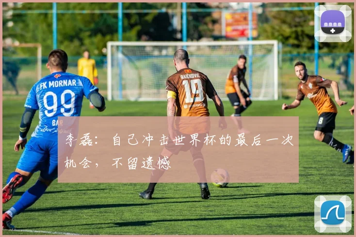 李磊：自己冲击世界杯的最后一次机会，不留遗憾