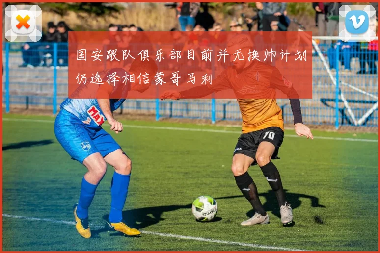 国安跟队俱乐部目前并无换帅计划仍选择相信蒙哥马利