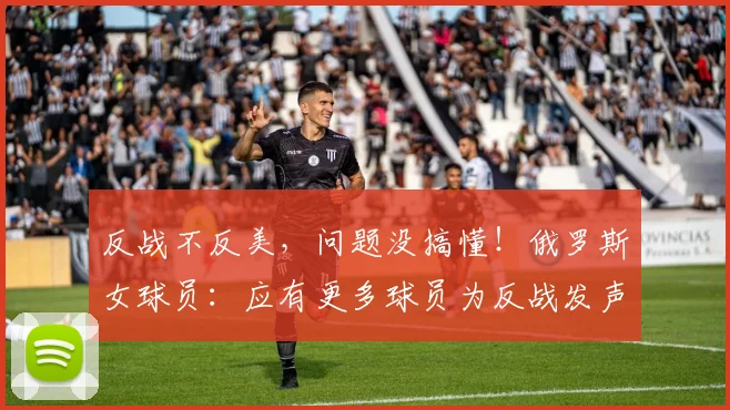 反战不反美，问题没搞懂！俄罗斯女球员：应有更多球员为反战发声