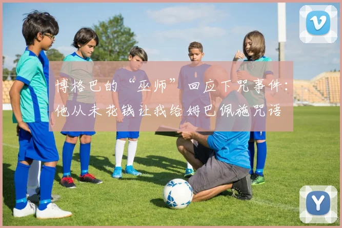 博格巴的“巫师”回应下咒事件：他从未花钱让我给姆巴佩施咒语