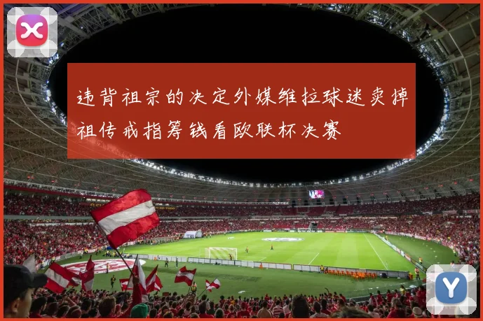 违背祖宗的决定外媒维拉球迷卖掉祖传戒指筹钱看欧联杯决赛