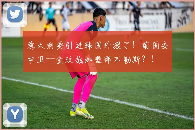 意大利要引进韩国外援了！前国安中卫--金玟哉加盟那不勒斯？！