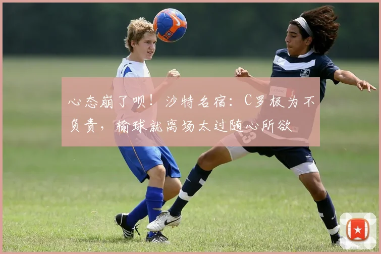 心态崩了呗！沙特名宿：C罗极为不负责，输球就离场太过随心所欲