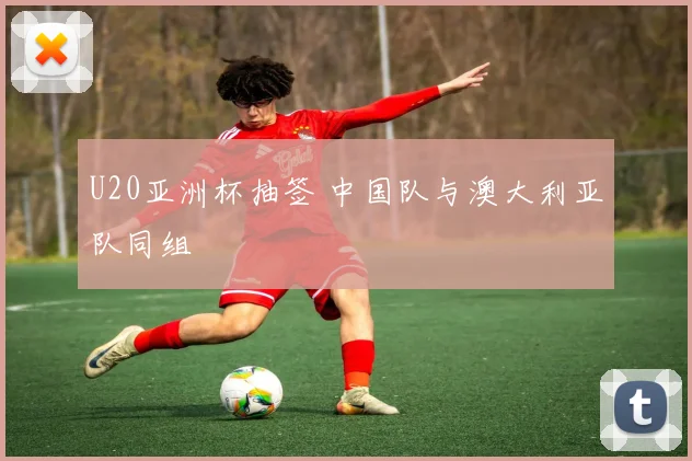 U20亚洲杯抽签 中国队与澳大利亚队同组