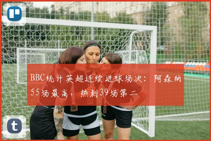 BBC统计英超连续进球场次：阿森纳55场最高，热刺39场第二