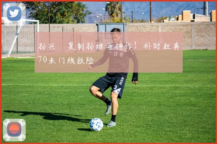 孙兴慜复制孙继海神作！补时狂奔70米门线救险