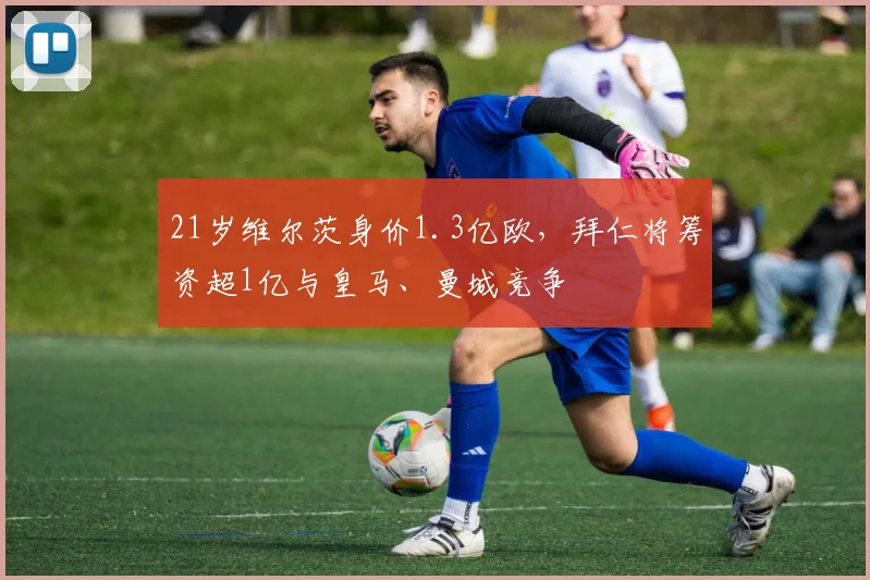 21岁维尔茨身价1.3亿欧，拜仁将筹资超1亿与皇马、曼城竞争