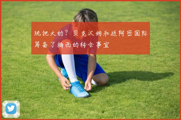 玩把大的？贝克汉姆和迈阿密国际筹备了梅西的转会事宜