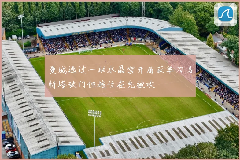 曼城逃过一劫水晶宫开局获单刀马特塔破门但越位在先被吹