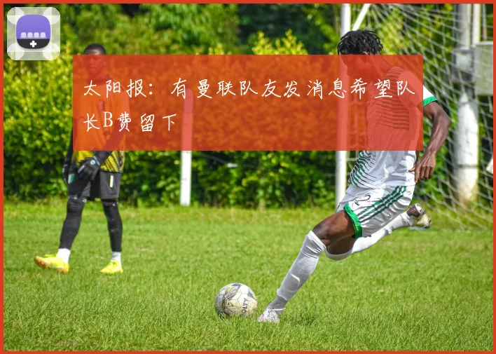 太阳报：有曼联队友发消息希望队长B费留下