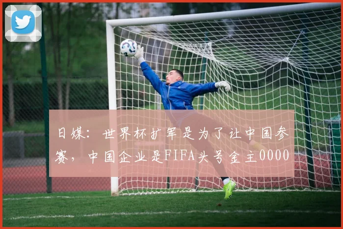 日媒：世界杯扩军是为了让中国参赛，中国企业是FIFA头号金主0000644