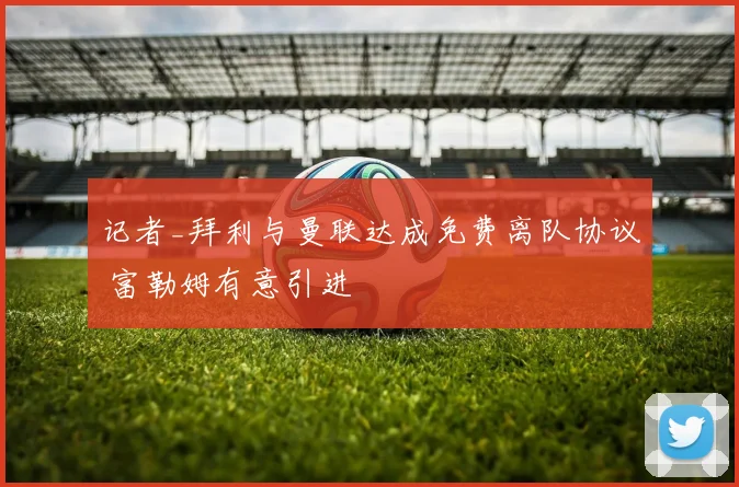 记者_拜利与曼联达成免费离队协议 富勒姆有意引进