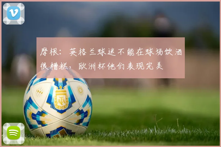 摩根：英格兰球迷不能在球场饮酒很糟糕，欧洲杯他们表现完美