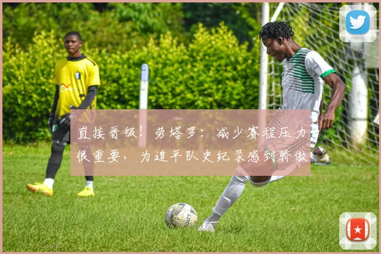 直接晋级！劳塔罗：减少赛程压力很重要，为追平队史纪录感到骄傲
