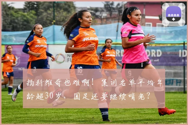 扬科维奇也难啊！集训名单平均年龄超30岁，国足还要继续啃老？