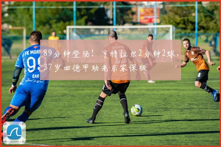 89分钟登场！亨特拉尔2分钟2球，37岁回德甲助老东家保级