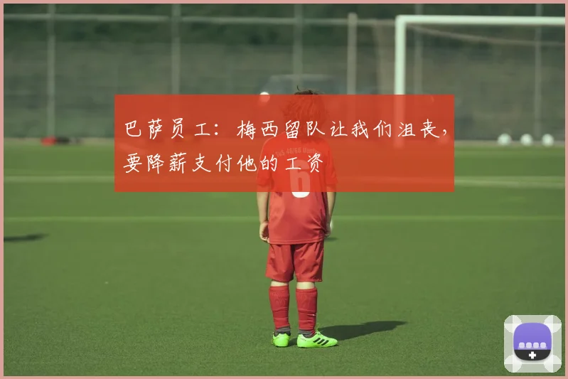 巴萨员工：梅西留队让我们沮丧，要降薪支付他的工资
