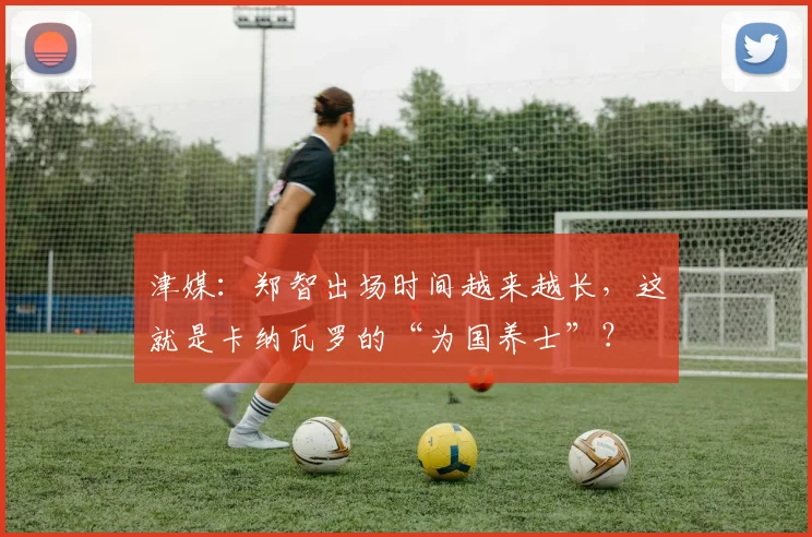 津媒：郑智出场时间越来越长，这就是卡纳瓦罗的“为国养士”？