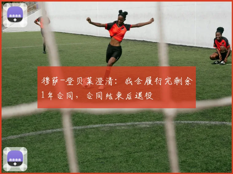 穆萨-登贝莱澄清：我会履行完剩余1年合同，合同结束后退役