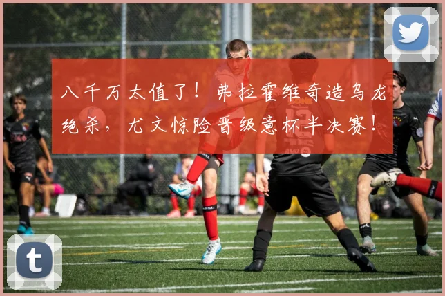 八千万太值了！弗拉霍维奇造乌龙绝杀，尤文惊险晋级意杯半决赛！