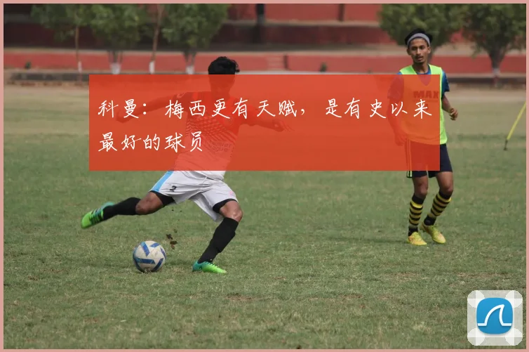 科曼：梅西更有天赋，是有史以来最好的球员