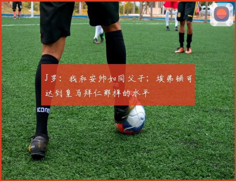 J罗：我和安帅如同父子；埃弗顿可达到皇马拜仁那样的水平