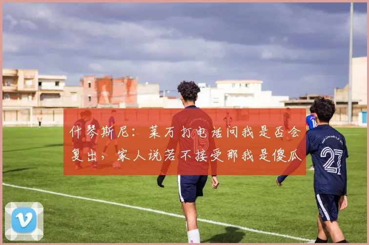 什琴斯尼：莱万打电话问我是否会复出，家人说若不接受那我是傻瓜