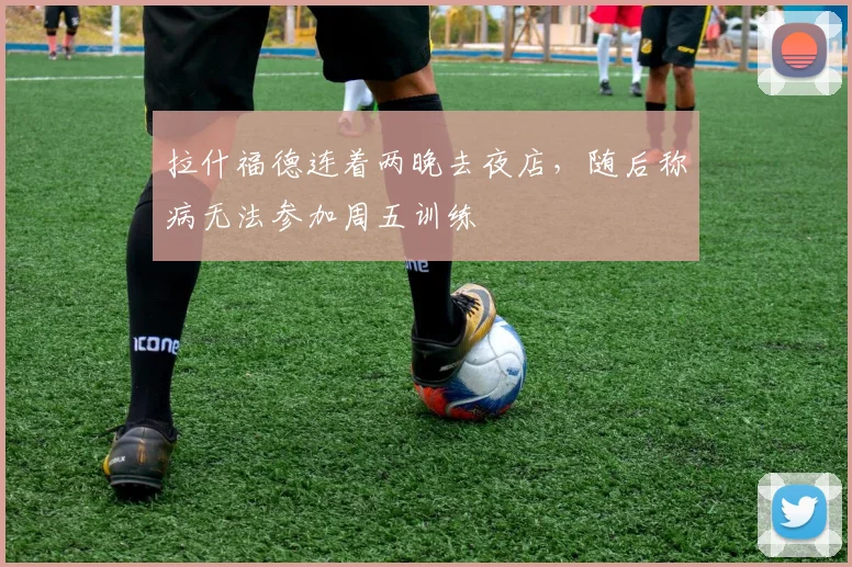 拉什福德连着两晚去夜店，随后称病无法参加周五训练