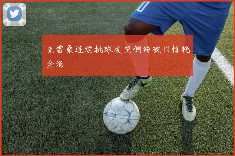 克雷桑连续挑球凌空侧钩破门惊艳全场