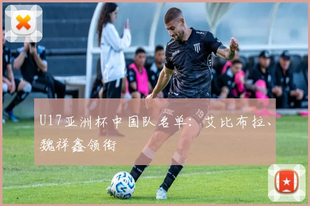 U17亚洲杯中国队名单：艾比布拉、魏祥鑫领衔