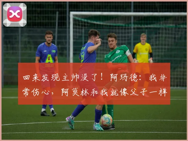 回来发现主帅没了！阿玛德：我非常伤心，阿莫林和我就像父子一样