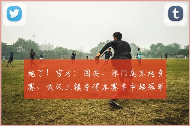 绝了！官方：国安、津门虎末轮弃赛，武汉三镇夺得本赛季中超冠军