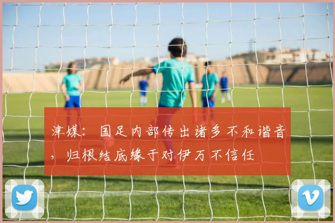 津媒：国足内部传出诸多不和谐音，归根结底缘于对伊万不信任