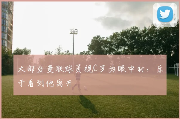 大部分曼联球员视C罗为眼中钉，乐于看到他离开