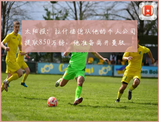 太阳报：拉什福德从他的个人公司提取850万镑，他准备离开曼联