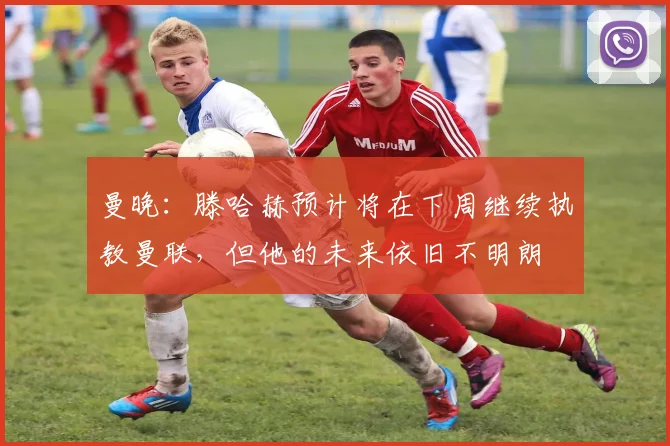 曼晚：滕哈赫预计将在下周继续执教曼联，但他的未来依旧不明朗