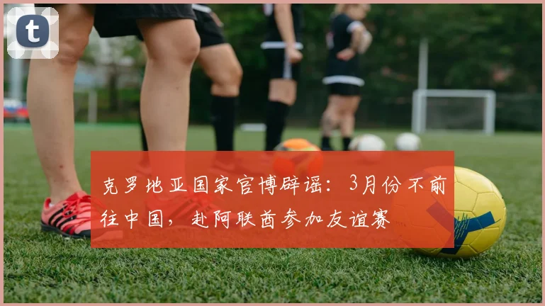 克罗地亚国家官博辟谣：3月份不前往中国，赴阿联酋参加友谊赛