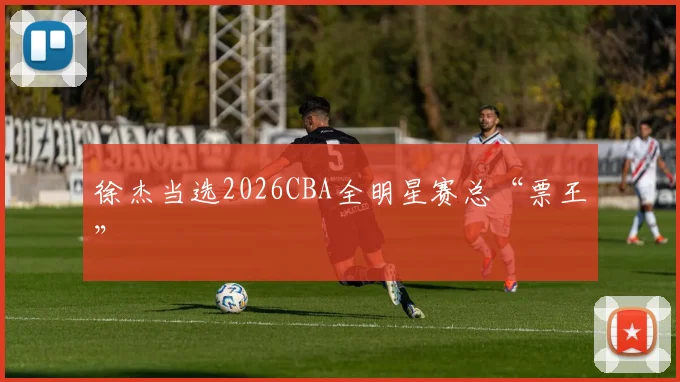 徐杰当选2026CBA全明星赛总“票王”