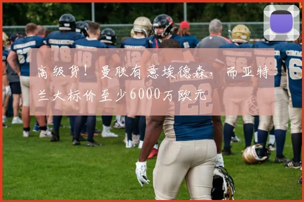 高级货！曼联有意埃德森，而亚特兰大标价至少6000万欧元