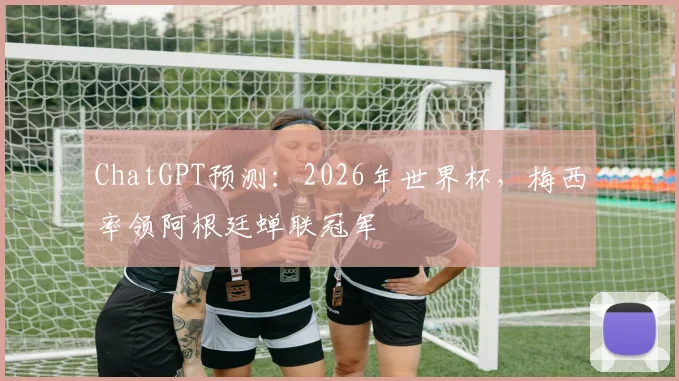 ChatGPT预测：2026年世界杯，梅西率领阿根廷蝉联冠军