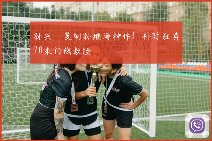 孙兴慜复制孙继海神作！补时狂奔70米门线救险